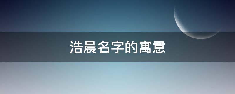 浩晨名字的寓意（浩晨名字的寓意是什么）