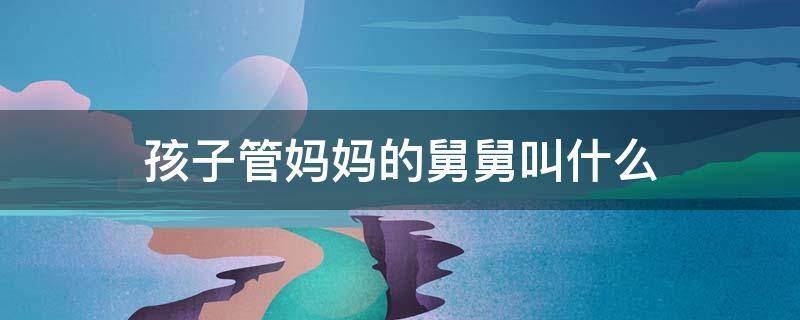 孩子管妈妈的舅舅叫什么 孩子管妈妈的舅爷叫什么