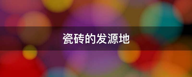 瓷砖的发源地 瓷砖发源地在哪