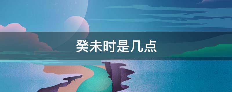 癸未时是几点（癸未时是几点几分）