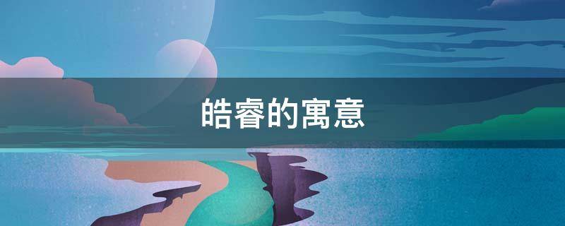 皓睿的寓意（睿皓名字的寓意）