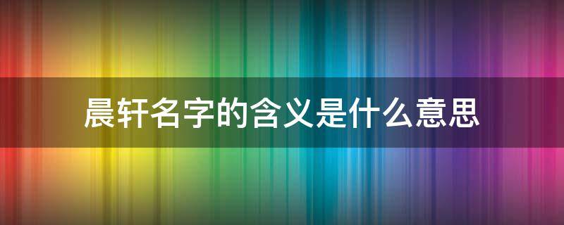 晨轩名字的含义是什么意思（晨轩的寓意是什么）