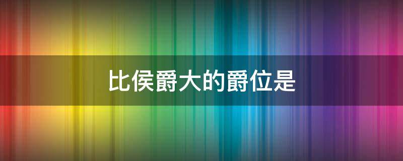 比侯爵大的爵位是（比侯爵大的爵位是谁）