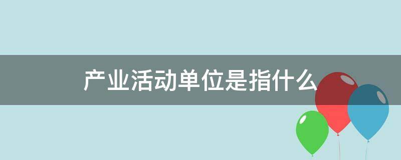 产业活动单位是指什么（产业活动单位是指什么单位）
