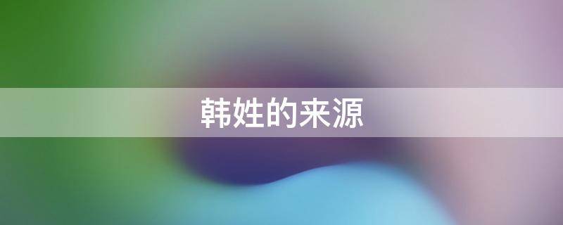 韩姓的来源（韩姓的来源简介20字）