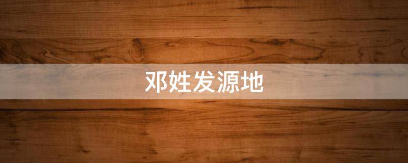 邓姓发源地（邓姓发源地图片）