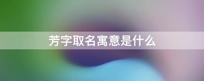 芳字取名寓意是什么 芳字取名寓意是什么女孩