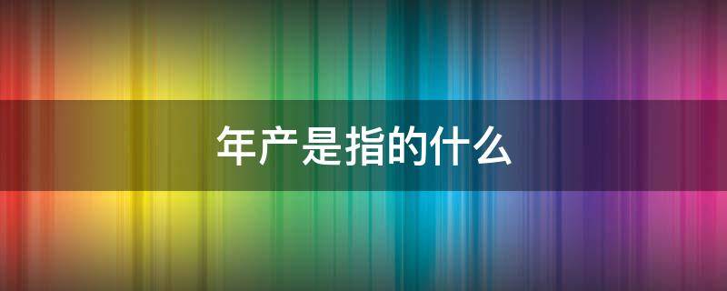 年产是指的什么（年产能什么意思）