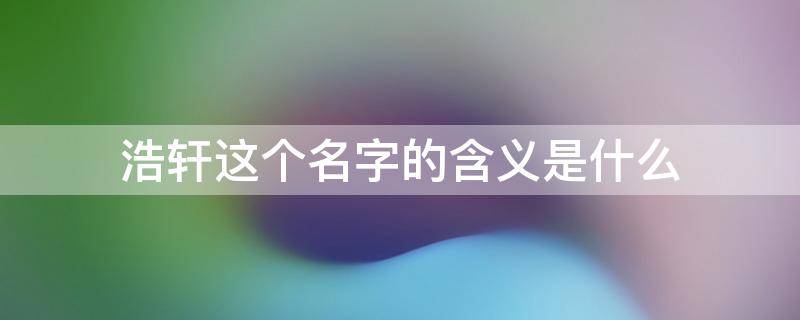浩轩这个名字的含义是什么 浩轩这个名字的含义是什么意思