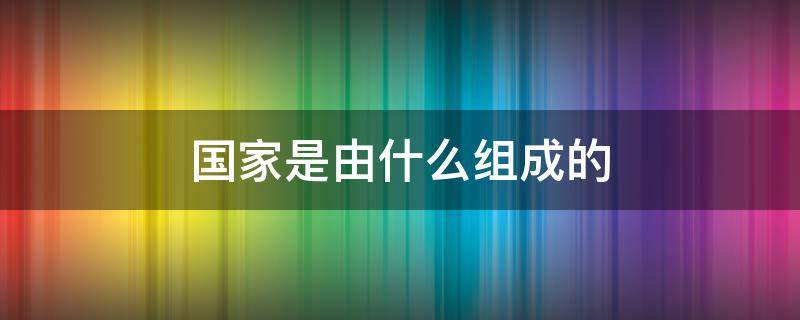 国家是由什么组成的（国家是由什么组成的组织）
