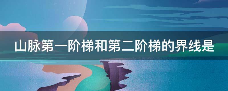 山脉第一阶梯和第二阶梯的界线是（山脉第一阶梯与第二阶梯）