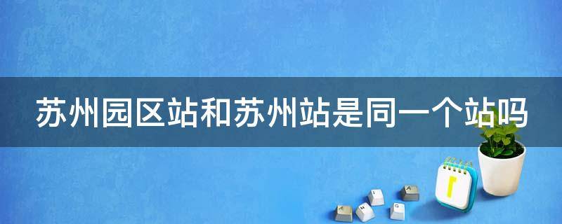 苏州园区站和苏州站是同一个站吗 苏州园区站指的是哪个站