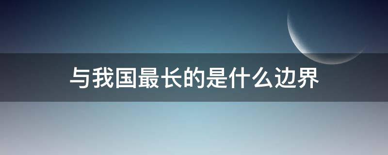 与我国最长的是什么边界（与我国边界最长的国家）