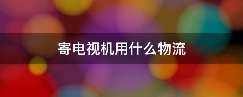 寄电视机用什么物流 寄电视机用什么物流安全