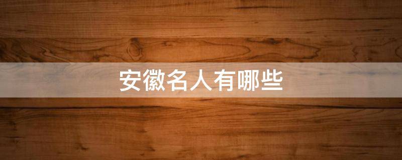 安徽名人有哪些（古代安徽名人有哪些）
