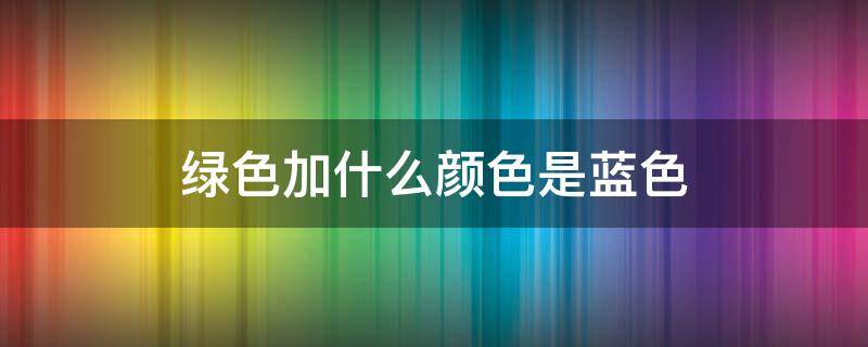 绿色加什么颜色是蓝色 绿色加什么颜色是蓝色是紫色