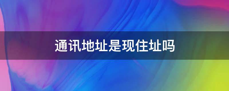 通讯地址是现住址吗（通讯地址和住址）