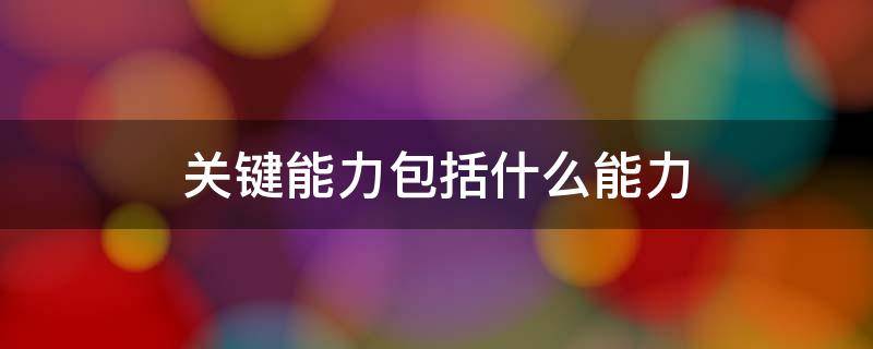 关键能力包括什么能力 核心素养中的关键能力包括什么能力