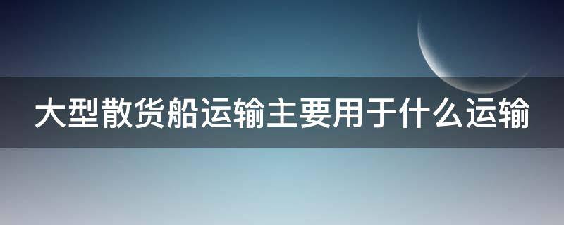 大型散货船运输主要用于什么运输 大型散货船运输主要用于什么运输业务