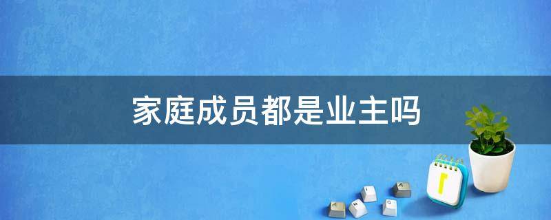 家庭成员都是业主吗（家庭成员都是业主吗怎么填）