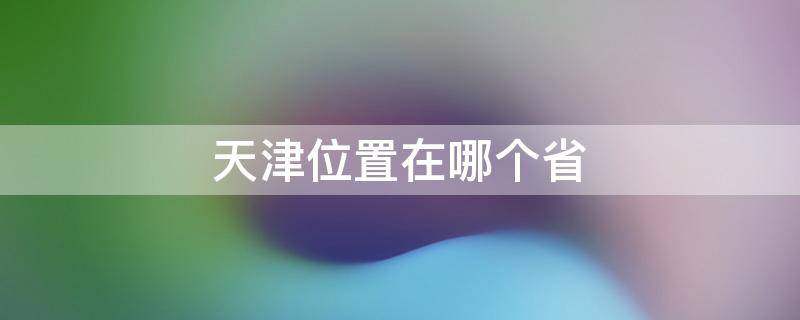 天津位置在哪个省（天津属于河北省吗）
