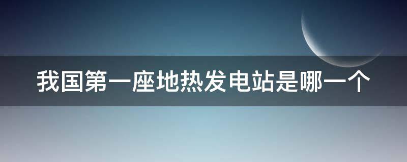我国第一座地热发电站是哪一个（我国第一座地热发电站是哪一个城市）