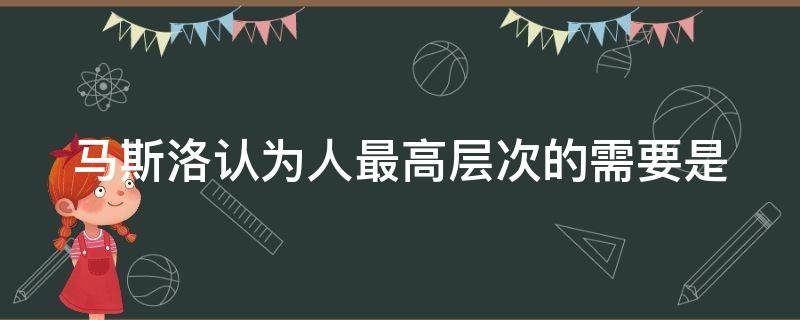 马斯洛认为人最高层次的需要是 马斯洛认为人最高层次的需要是自尊的需要