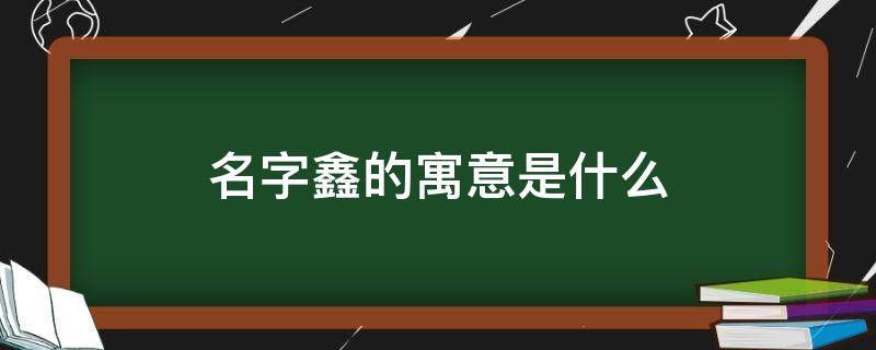 名字鑫的寓意是什么 名字鑫的寓意是什么意思啊