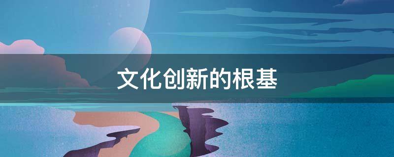文化创新的根基（文化创新的根基和渊源是什么）