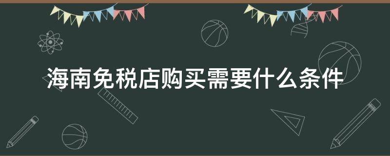 海南免税店购买需要什么条件（海南免税店购物需要什么条件）