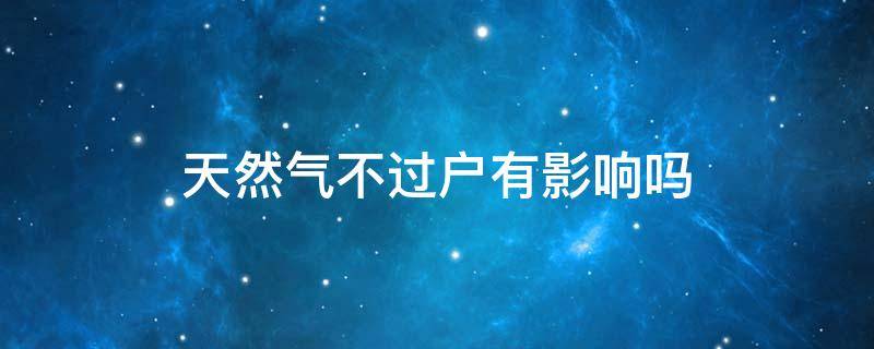 天然气不过户有影响吗（天然气不过户能直接办理新卡吗）