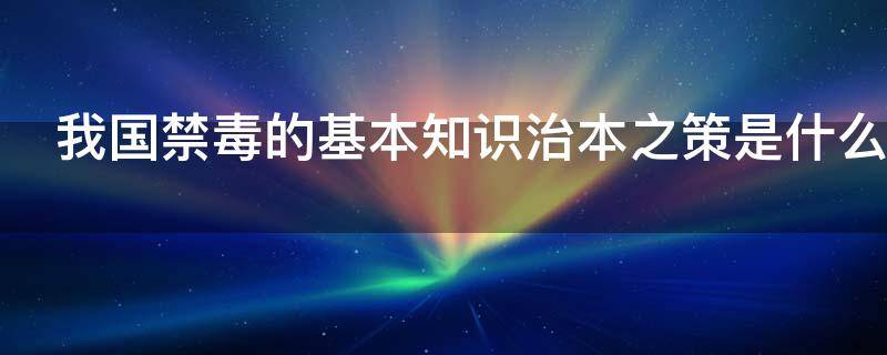 我国禁毒的基本知识治本之策是什么（我国禁毒的基本知识治本之策是什么）