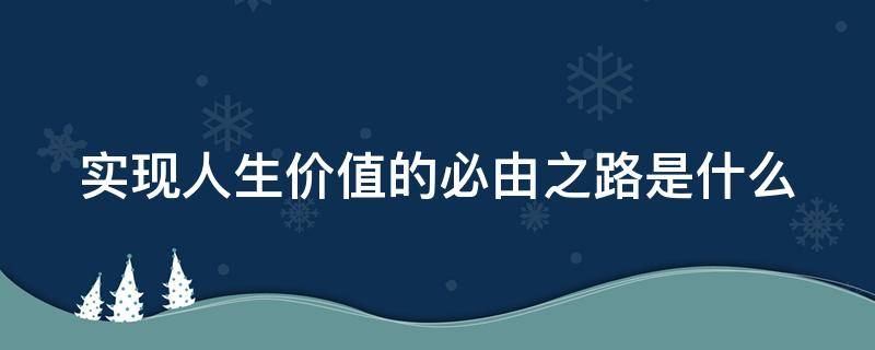 实现人生价值的必由之路是什么（实现人生价值的必由之路和根本途径是什么）