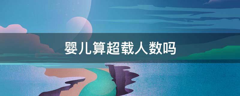 婴儿算超载人数吗（婴儿算超载人数吗,超载怎么处罚 乐山）