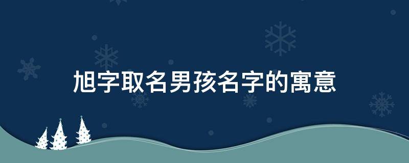 旭字取名男孩名字的寓意（旭字取名男孩名字的寓意和含义）