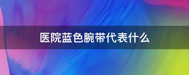 医院蓝色腕带代表什么（医院的蓝色腕带代表什么）
