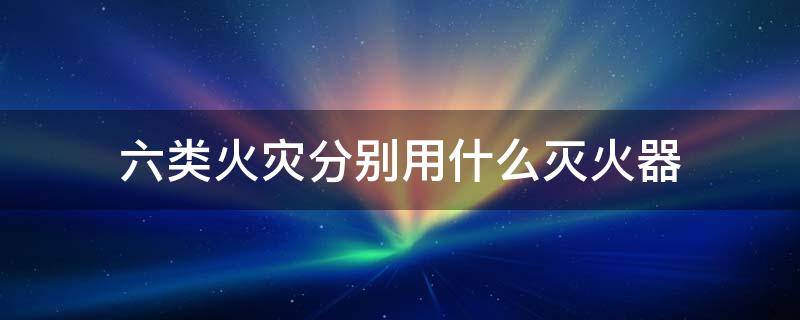 六类火灾分别用什么灭火器（火灾分类 6类每一类适用的灭火器是什么）