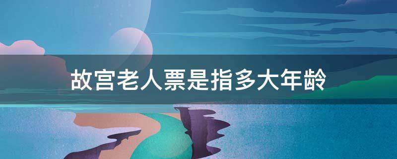 故宫老人票是指多大年龄（故宫老人票的标准多大年纪）