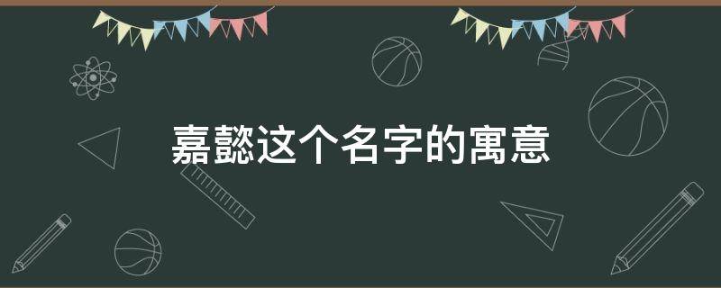 嘉懿这个名字的寓意（嘉懿名字的含义解释）