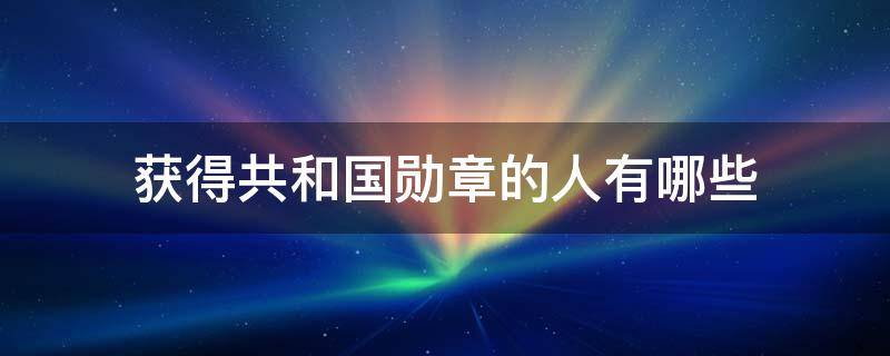 获得共和国勋章的人有哪些（获得共和国勋章的人有哪些还活着）
